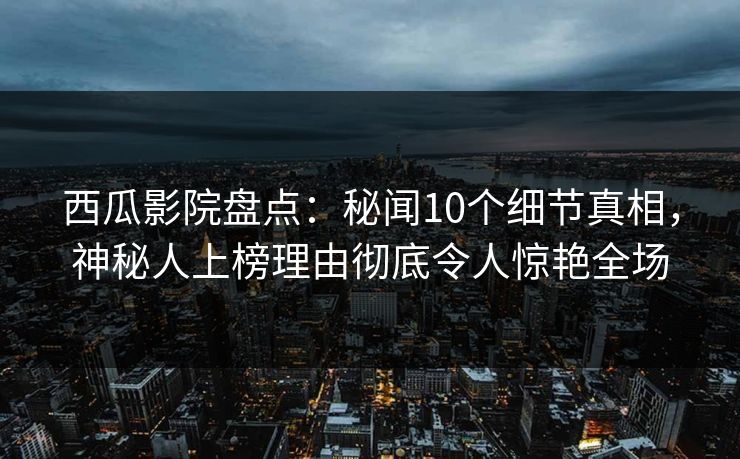 西瓜影院盘点：秘闻10个细节真相，神秘人上榜理由彻底令人惊艳全场