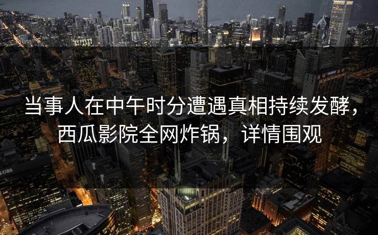 当事人在中午时分遭遇真相持续发酵，西瓜影院全网炸锅，详情围观