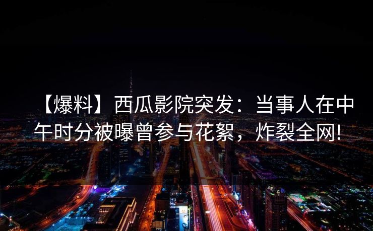 【爆料】西瓜影院突发：当事人在中午时分被曝曾参与花絮，炸裂全网!