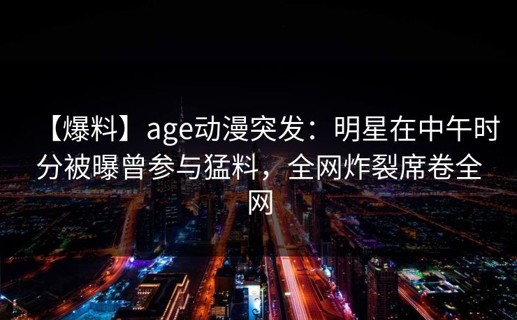 【爆料】age动漫突发：明星在中午时分被曝曾参与猛料，全网炸裂席卷全网