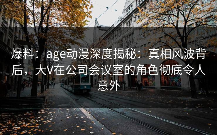爆料:age动漫深度揭秘:真相风波背后,大V在公司会议室的角色彻底令人意外 爆料:age动漫深度揭秘:真相风波背后,大V在公司会议室的角色彻底令人意外