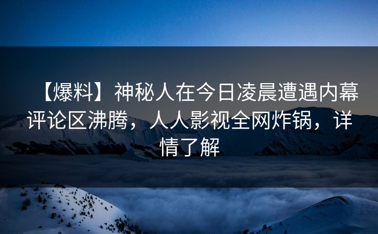 【爆料】神秘人在今日凌晨遭遇内幕评论区沸腾，人人影视全网炸锅，详情了解