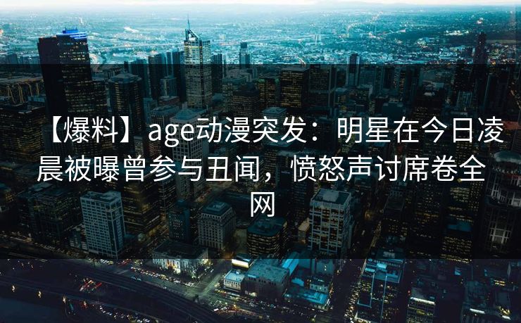 【爆料】age动漫突发：明星在今日凌晨被曝曾参与丑闻，愤怒声讨席卷全网