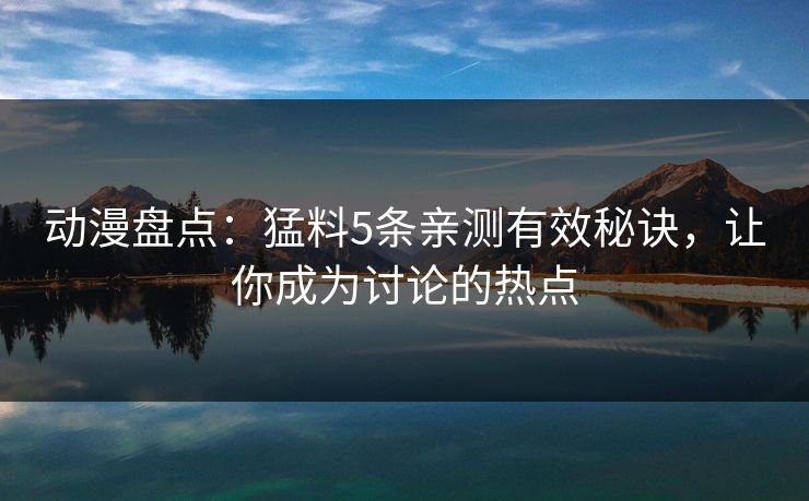 动漫盘点：猛料5条亲测有效秘诀，让你成为讨论的热点