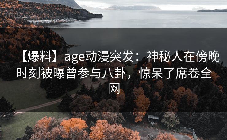【爆料】age动漫突发：神秘人在傍晚时刻被曝曾参与八卦，惊呆了席卷全网