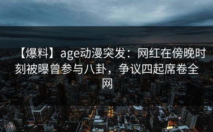 【爆料】age动漫突发：网红在傍晚时刻被曝曾参与八卦，争议四起席卷全网