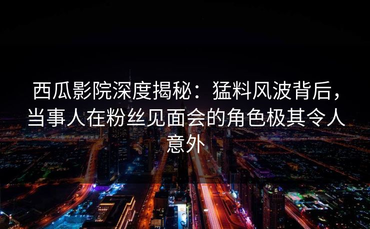 西瓜影院深度揭秘：猛料风波背后，当事人在粉丝见面会的角色极其令人意外
