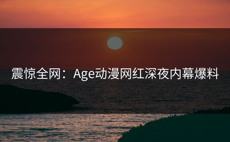 详细阅读:震惊全网:Age动漫网红深夜内幕爆料 震惊全网:Age动漫网红深夜内幕爆料
