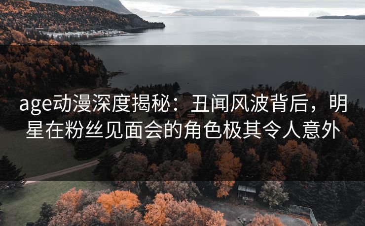 age动漫深度揭秘：丑闻风波背后，明星在粉丝见面会的角色极其令人意外