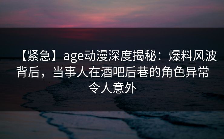 【紧急】age动漫深度揭秘：爆料风波背后，当事人在酒吧后巷的角色异常令人意外