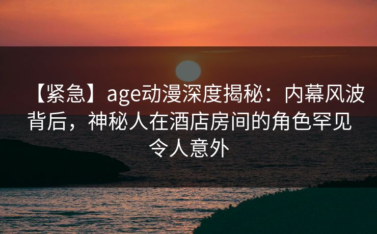 【紧急】age动漫深度揭秘：内幕风波背后，神秘人在酒店房间的角色罕见令人意外