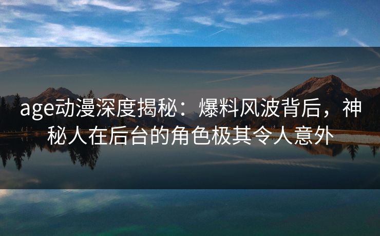 age动漫深度揭秘：爆料风波背后，神秘人在后台的角色极其令人意外