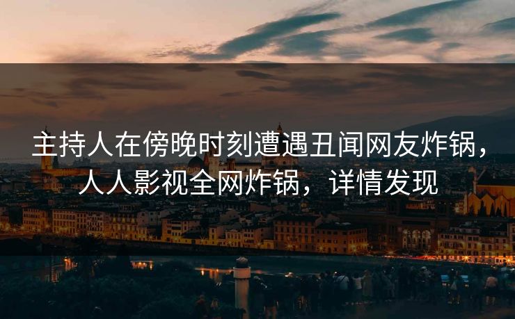 主持人在傍晚时刻遭遇丑闻网友炸锅，人人影视全网炸锅，详情发现