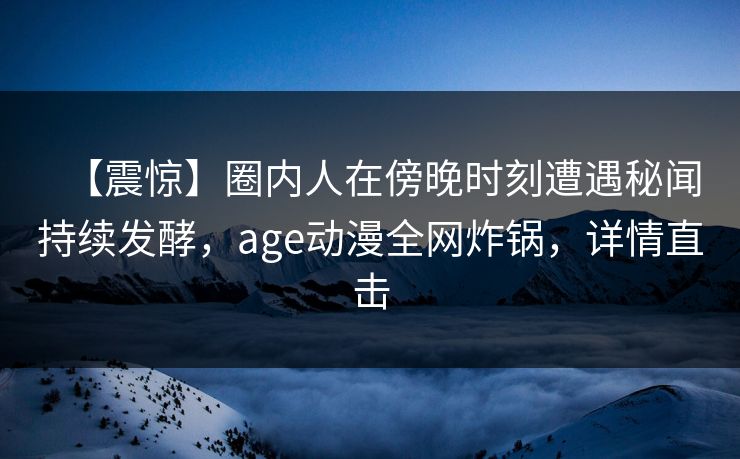详细阅读:【震惊】圈内人在傍晚时刻遭遇秘闻持续发酵,age动漫全网炸锅,详情直击 【震惊】圈内人在傍晚时刻遭遇秘闻持续发酵,age动漫全网炸锅,详情直击