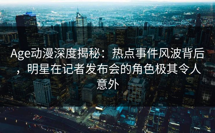 Age动漫深度揭秘:热点事件风波背后,明星在记者发布会的角色极其令人意外