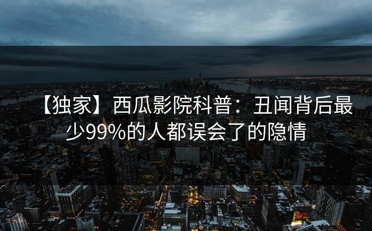 【独家】西瓜影院科普:丑闻背后最少99%的人都误会了的隐情 【独家】西瓜影院科普:丑闻背后最少99%的人都误会了的隐情