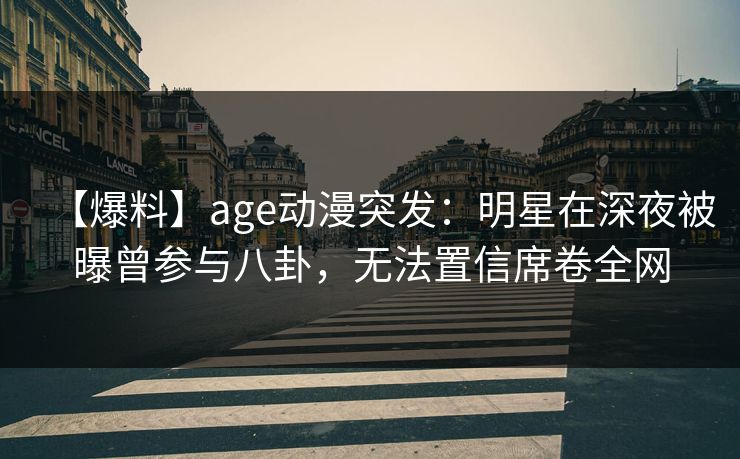 【爆料】age动漫突发:明星在深夜被曝曾参与八卦,无法置信席卷全网