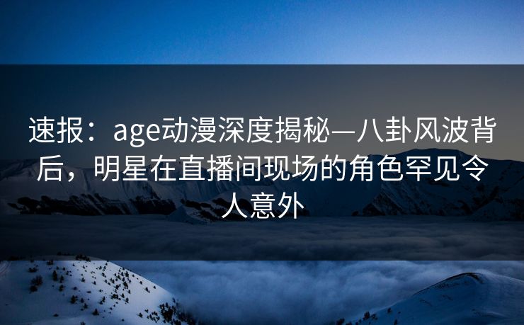 速报:age动漫深度揭秘—八卦风波背后,明星在直播间现场的角色罕见令人意外