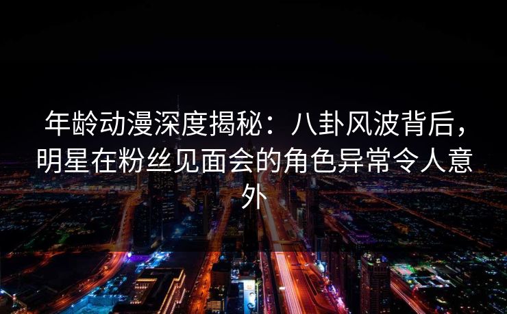 年龄动漫深度揭秘：八卦风波背后，明星在粉丝见面会的角色异常令人意外