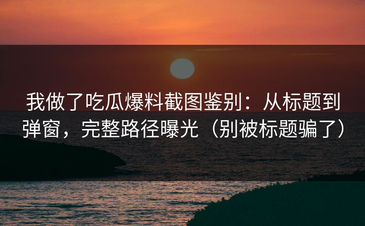 我做了吃瓜爆料截图鉴别：从标题到弹窗，完整路径曝光（别被标题骗了）