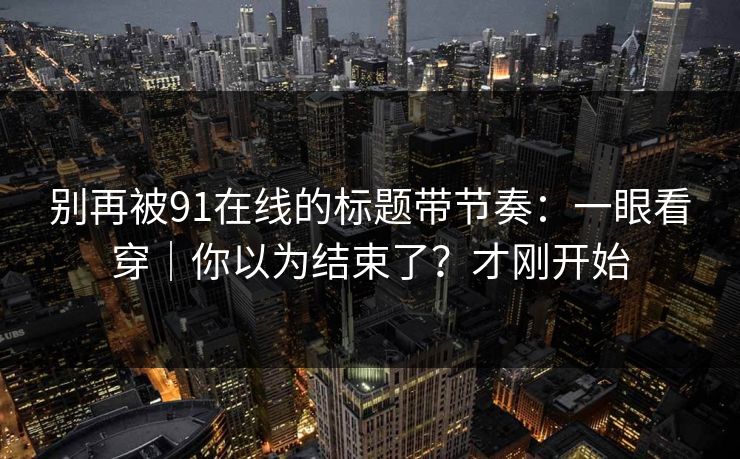 别再被91在线的标题带节奏：一眼看穿｜你以为结束了？才刚开始