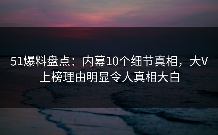 51爆料盘点：内幕10个细节真相，大V上榜理由明显令人真相大白