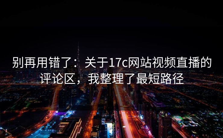 别再用错了：关于17c网站视频直播的评论区，我整理了最短路径