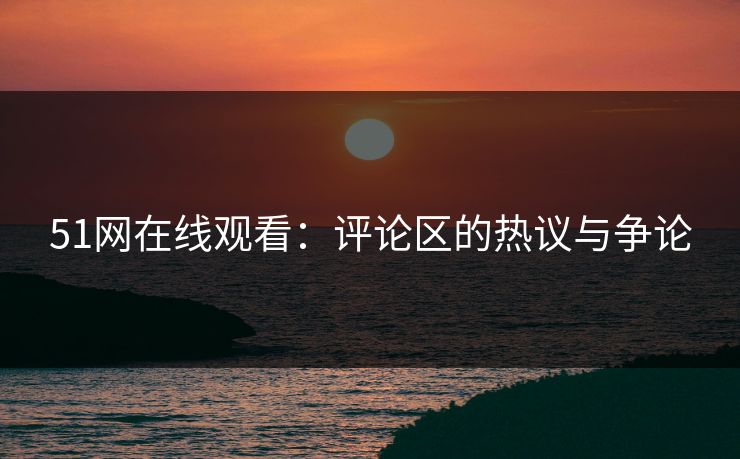 51网在线观看：评论区的热议与争论