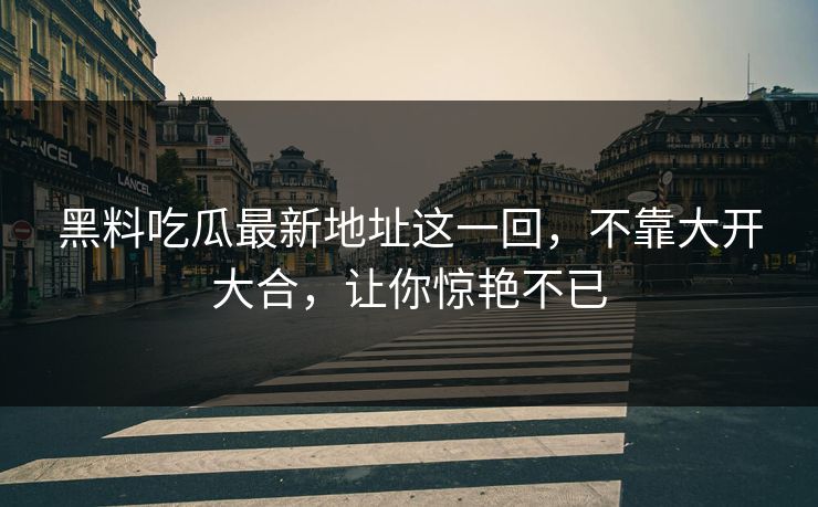 黑料吃瓜最新地址这一回，不靠大开大合，让你惊艳不已