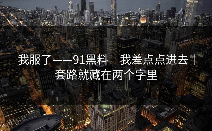 我服了——91黑料|我差点点进去|套路就藏在两个字里