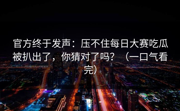 官方终于发声：压不住每日大赛吃瓜被扒出了，你猜对了吗？（一口气看完）