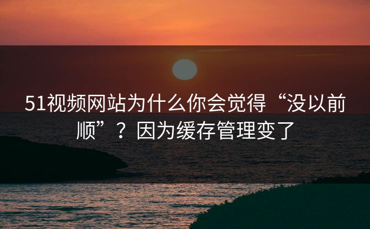 51视频网站为什么你会觉得“没以前顺”？因为缓存管理变了