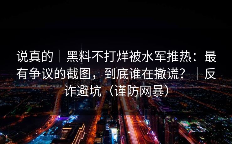 说真的|黑料不打烊被水军推热:最有争议的截图,到底谁在撒谎?|反诈避坑(谨防网暴)