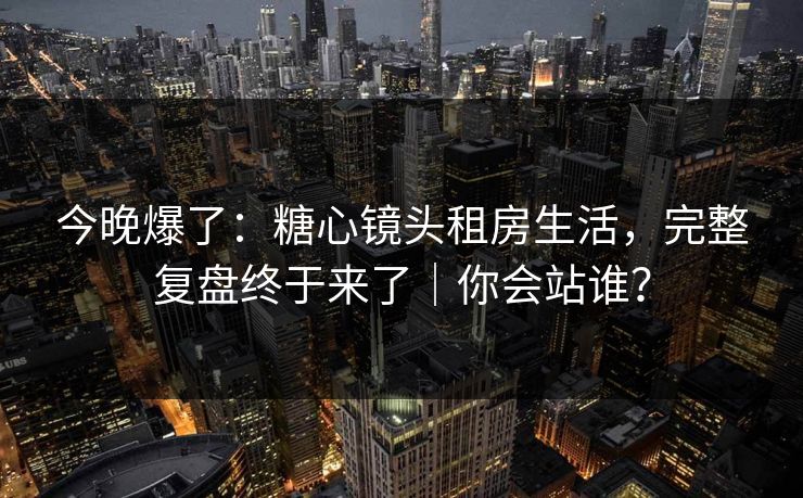 今晚爆了:糖心镜头租房生活,完整复盘终于来了|你会站谁? 今晚爆了:糖心镜头租房生活,完整复盘终于来了|你会站谁?